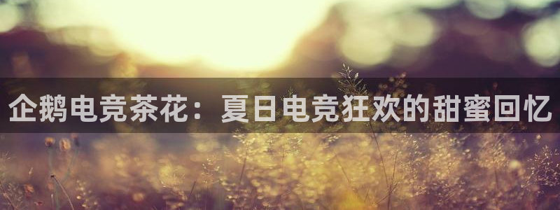 一竞技app下载安装：企鹅电竞茶花：夏日电竞狂欢的甜蜜回忆