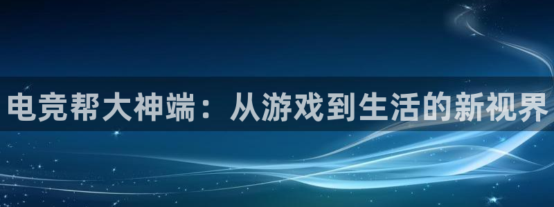 一竞技app下载：电竞帮大神端：从游戏到生活的新视界